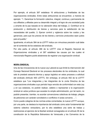 Por ejemplo, el artículo 367 establece 16 atribuciones y finalidades de las
organizaciones sindicales. Entre estas atribuciones se encuentran, a manera de
ejemplo: “1. Garantizar la formación colectiva, integral, continua y permanente de
sus afiliados y afiliadas para su desarrollo integral y el logro de una sociedad justa
y amante de la paz basada en la valoración ética del trabajo, 2. Contribuir en la
producción y distribución de bienes y servicios para la satisfacción de las
necesidades del pueblo. 3. Ejercer control y vigilancia sobre los costos y las
ganancias, para que los precios de los bienes y servicios producidos sean justos
para el pueblo.”
Igualmente, el artículo 384 de la LOTTT indica con minuciosa precisión cuál debe
ser el contenido de los estatutos del sindicato.
Por otra parte, el artículo 386 de la LOTTT crea el Registro Nacional de
Organizaciones sindicales y el 387 establece las causas por las cuales el
mencionado Registro podrá abstenerse de registrar una organización sindical.
MORA SINDICAL
Una de las innovaciones de la nueva Ley Laboral es que limitó la interrvención del
Consejo Nacional Electoral en los procesos electorales de los sindicatos, la cual
solo le prestará asesoría técnica y apoyo logístico en estos procesos a solicitud
del sindicato (Artículo 405 LOTTT). Sin embargo, el artículo 402 de la LOTTT
establece que “Los integrantes y las integrantes de la Junta Directiva de las
organizaciones sindicales cuyo período haya vencido de conformidad con esta Ley
y en sus estatutos, no podrán realizar, celebra o representar a la organización
sindical en actos jurídicos que excedan la simple administración, por tal razón, no
podrán presentar, tramitar, no acordar convenciones colectivas de trabajo, pliegos
de peticiones con carácter conciliatorio o conflictivo ni actas convenio. …”.
Como puede colegirse de las normas antes comentadas, la nueva LOTTT aunque,
por una parte, se destaca la importancia del sindicato como actor fundamental del
sistema colectivo venezolano, por la otra establece una serie de trabas y
restricciones al ejercicio de la libertad sindical consagrados en el artículo 95 de la
constitución de la República Bolivariana de Venezuela y los Convenios de la
 