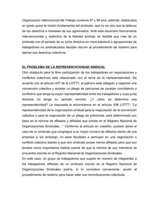Organización Internacional del Trabajo números 87 y 98 sino, además, obstaculiza
en grado sumo la misión fundamental del sindicato, que no es otra que la defensa
de los derechos e intereses de sus agremiados. Ante este escenario francamente
intervencionista y restrictivo de la libertad sindical, es factible que más de un
sindicato con el período de su junta directiva en mora electoral o agrupaciones de
trabajadores no sindicalizados decidan recurrir al procedimiento de reclamo para
ejercer sus derechos colectivos.
EL PROBLEMA DE LA REPRESENTATIVIDAD SINDICAL
Otro obstáculo para la libre participación de los trabajadores en negociaciones y
conflictos colectivos está relacionado con el tema de la representatividad. De
acuerdo con el artículo 437 de la LOTTT, el patrono está obligado a negociar una
convención colectiva y acordar un pliego de peticiones de carácter conciliatorio o
conflictivo que tenga la mayor representatividad entre los trabajadores y cuya junta
directiva no tenga su período vencido. ¿Y cómo se determina esa
representatividad? La respuesta la encontramos en el artículo 438 LOTTT: “La
representatividad de la organización sindical para la negociación de la convención
colectiva o para la negociación de un pliego de peticiones, será determinado con
base en la nómina de afiliados y afiliadas que conste en el Registro Nacional de
Organizaciones Sindicales…” Conforme al artículo en cuestión, pudiera darse el
caso de un sindicato que congregue a un mayor número de afiliados dentro de una
empresa y, sin embargo, no estar facultado a participar en una negociación o
conflicto colectivo debido a que otro sindicato posee menos afiliados pero que son
tenidos como mayoritarios habida cuenta de que la nómina de sus miembros se
encuentra inscrita en el Registro Nacional de Organizaciones Sindicales.
En este caso, un grupo de trabajadores que supere en número de integrantes a
los trabajadores afiliados de un sindicato inscrito en el Registro Nacional de
Organizaciones Sindicales podría, si lo considera conveniente, acudir al
procedimiento de reclamo para hacer valer sus reivindicaciones colectivas.
 