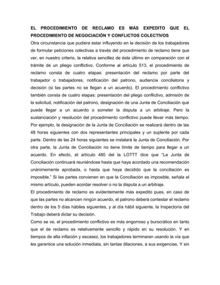 EL PROCEDIMIENTO DE RECLAMO ES MÁS EXPEDITO QUE EL
PROCEDIMIENTO DE NEGOCIACIÓN Y CONFLICTOS COLECTIVOS
Otra circunstancia que pudiera estar influyendo en la decisión de los trabajadores
de formular peticiones colectivas a través del procedimiento de reclamo tiene que
ver, en nuestro criterio, la relativa sencillez de éste último en comparación con el
trámite de un pliego conflictivo. Conforme al artículo 513, el procedimiento de
reclamo consta de cuatro etapas: presentación del reclamo por parte del
trabajador o trabajadores, notificación del patrono, audiencia conciliatoria y
decisión (si las partes no se llegan a un acuerdo). El procedimiento conflictivo
también consta de cuatro etapas: presentación del pliego conflictivo, admisión de
la solicitud, notificación del patrono, designación de una Junta de Conciliación que
puede llegar a un acuerdo o someter la disputa a un arbitraje. Pero la
sustanciación y resolución del procedimiento conflictivo puede llevar más tiempo.
Por ejemplo, la designación de la Junta de Conciliación se realizará dentro de las
48 horas siguientes con dos representantes principales y un suplente por cada
parte. Dentro de las 24 horas siguientes se instalará la Junta de Conciliación. Por
otra parte, la Junta de Conciliación no tiene límite de tiempo para llegar a un
acuerdo. En efecto, el artículo 480 del la LOTTT dice que “La Junta de
Conciliación continuará reuniéndose hasta que haya acordado una recomendación
unánimemente aprobada, o hasta que haya decidido que la conciliación es
imposible.” Si las partes convienen en que la Conciliación es imposible, señala el
mismo artículo, pueden acordar resolver o no la disputa a un arbitraje.
El procedimiento de reclamo es evidentemente más expedito pues, en caso de
que las partes no alcancen ningún acuerdo, el patrono deberá contestar el reclamo
dentro de los 5 días hábiles siguientes, y al día hábil siguiente, la Inspectoría del
Trabajo deberá dictar su decisión.
Como se ve, el procedimiento conflictivo es más engorroso y burocrático en tanto
que el de reclamo es relativamente sencillo y rápido en su resolución. Y en
tiempos de alta inflación y escasez, los trabajadores terminaran usando la vía que
les garantice una solución inmediata, sin tantas dilaciones, a sus exigencias. Y sin
 