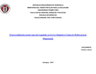 REPUBLICA BOLIVARIANA DE VENEZUELA
MINISTERIO DEL PODER POPULAR PARA LA EDUCACION
UNIVERSIDAD FERMÍN TORO
FACULTAD DE CIENCIAS JURÍDICAS Y POLÍTICAS
ESCUELA DE DERECHO
NULEO ARAURE- EDO. PORTUGUESA
El procedimiento penal especial regulado en la Ley Orgánica Contra la Delincuencia
Organizada
ESTUDIANTE:
TORRES MERSI
Acarigua, 2019
 