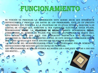 FUNCIONAMIENTOsu función es procesar la información esto quiere decir que interpreta instrucciones y procesa los datos de los programas. este es un circuito electrónico que funciona a la velocidad de un reloj interno, gracias a un cristal de cuarzo que, sometido a una corriente eléctrica, envía pulsos, denominados "picos". La velocidad de reloj (también denominada ciclo), corresponde al número de pulsos por segundo, expresados en Hertz (Hz). Esto quiere decir que hace una operación aritmetica por segundo o transfiere el valor de un registro a otro. De este modo, un ordenador de 200 MHz posee un reloj que envía 200.000.000 pulsos por segundo.la potencia del microprocesador puede caracterizarse por el número de instrucciones por segundo que es capaz de procesar. Los procesadores actuales pueden alcanzar los 4 GHZ (que serian 4 000 000 000 Hertz).... 