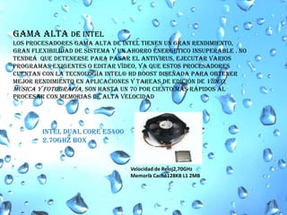 Gama alta de IntelLos procesadores gama alta de intel tienen un gran rendimiento, gran flexibilidad de sistema y un ahorro energetico insuperable . No  tendrá  que detenerse para pasar el antivirus, ejecutar varios programas exigentes o editar vídeo, ya que estos procesadores cuentan con la tecnología Intel® HD Boost diseñada para obtener mejor rendimiento en aplicaciones y tareas de edición de vídeo, música y fotografía, son hasta un 70 por ciento más rápidos al procesar con memorias de alta velocidad INTEL DUAL CORE E5400 2.70GHZ BOX Velocidad de Reloj2,70GHzMemoria Caché128KB L1 2MB