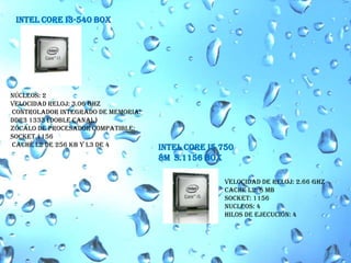 INTEL CORE I3-540 BOX núcleos: 2Velocidad reloj: 3.06 GHz  Controlador Integrado de Memoria: DDR3 1333 (Doble Canal)Zócalo de procesador compatible: Socket 1156 caché L2 de 256 KB y L3 de 4 INTEL CORE I5 750 8M  S.1156 BOX Velocidad de reloj: 2.66 GHz Cache L2: 8 MBSocket: 1156Nucleos: 4hilos de ejecución: 4