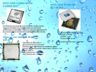 INTEL CORE 2 QUAD Q8300 2.50GHZ BOX INTEL CORE I5 650 4M S.1156 BOX Con cuatro núcleos de ejecución, se pasea entre tareas intensas del procesador en entornos multitarea exigentes y saca el máximo rendimiento de aplicaciones con muchos subprocesos múltiples. Velocidad de reloj: 3.2 GHzCaché L2: 4 MB Socket: 1156Tecnología: 32 nmINTEL I3 530 4MB LGA 1156BOXVelocidad del bus: 1333 MHzCantidad de núcleos: 2Velocidad reloj: 2.93 GHz Controlador Integrado de Memoria: DDR3 Zócalo de procesador compatible: Socket 1156caché 4MB L3Frecuencia CPU: 2.93 GHzFrecuencia GPU: 733MHZ
