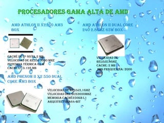 PROCESADORES GAMA ALTA DE AMDAMD ATHLON II X2250 AM3 BOX AMD ATHLON II DUAL CORE 240 2.8GHZ 65W BOX Velocidad de Reloj2.8GHzcache: 2 MB bus frequencia: 2000 MhzCaché de 2º nivel 2 MBVelocidad de reloj 3000 MHzPotencia térmica 65 WCache L1 0.128 MBAMD PHENOM II X2 550 DUALCORE AM3 BOX Velocidad de Reloj3,1GHzVelocidad del Bus3600MHzMemoria Caché256KB L1 Arquitectura64-bit 