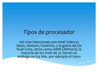 Tipos de procesador
            Los tipos de procesadores, no son "Celeron", "Dual core" etc.


  las mas mencionan son Intel Celeron,
 En


Xeon, Itanium, Centrino, y la gama de los
Dual Core, otros como AMD (Athlon)), la
   mayoría de los Intel de 32 tienen su
análogo en 64 bits, por ejemplo el Xeon
 