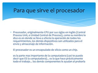 Para que sirve el procesador


Procesador, originalmente CPU por sus siglas en inglés (Central
Process Unit, o Unidad Central de Proceso), como su nombre lo
dice es en donde se lleva a efecto la operación de todos los
requerimientos, los demás dispositivos son utilizados para el
envío y almacenaje de información.

El procesador es un encapsulado de silicio como un chip.

es la parte mas importante de la computadora (casi te puedo
decir que ES la computadora)... es la que hace prácticamente
todo el trabajo... los demás componentes le ayudan al probarla
 