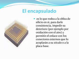 El encapsulado
 es lo que rodea a la oblea de
silicio en sí, para darle
consistencia, impedir su
deterioro (por ejemplo por
oxidación con el aire) y
permitir el enlace con los
conectores externos que lo
acoplarán a su zócalo o a la
placa base.
 