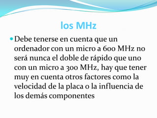 los MHz
Debe tenerse en cuenta que un
ordenador con un micro a 600 MHz no
será nunca el doble de rápido que uno
con un micro a 300 MHz, hay que tener
muy en cuenta otros factores como la
velocidad de la placa o la influencia de
los demás componentes
 