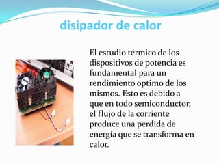 disipador de calor
El estudio térmico de los
dispositivos de potencia es
fundamental para un
rendimiento optimo de los
mismos. Esto es debido a
que en todo semiconductor,
el flujo de la corriente
produce una perdida de
energía que se transforma en
calor.
 