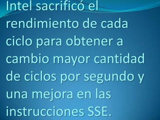 Intel sacrificó el
rendimiento de cada
ciclo para obtener a
cambio mayor cantidad
de ciclos por segundo y
una mejora en las
instrucciones SSE.
 