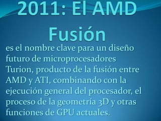 es el nombre clave para un diseño
futuro de microprocesadores
Turion, producto de la fusión entre
AMD y ATI, combinando con la
ejecución general del procesador, el
proceso de la geometría 3D y otras
funciones de GPU actuales.
 