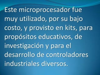 Este microprocesador fue
muy utilizado, por su bajo
costo, y provisto en kits, para
propósitos educativos, de
investigación y para el
desarrollo de controladores
industriales diversos.
 