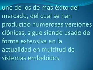 uno de los de más éxito del
mercado, del cual se han
producido numerosas versiones
clónicas, sigue siendo usado de
forma extensiva en la
actualidad en multitud de
sistemas embebidos.
 