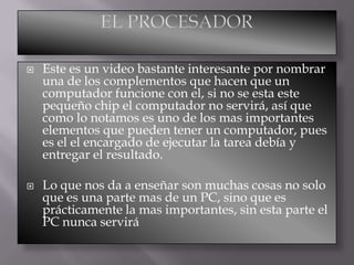 



Este es un video bastante interesante por nombrar
una de los complementos que hacen que un
computador funcione con el, si no se esta este
pequeño chip el computador no servirá, así que
como lo notamos es uno de los mas importantes
elementos que pueden tener un computador, pues
es el el encargado de ejecutar la tarea debía y
entregar el resultado.
Lo que nos da a enseñar son muchas cosas no solo
que es una parte mas de un PC, sino que es
prácticamente la mas importantes, sin esta parte el
PC nunca servirá

 