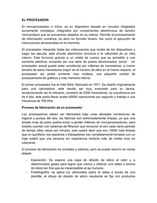 EL PROCESADOR 
El microprocesador o micro, es un dispositivo basado en circuitos integrados 
sumamente complejos, integrados por componentes electrónicos de tamaño 
microscópico que se encuentran alojados en su interior. Permite el procesamiento 
de información numérica, es decir en formato binario. Así como la ejecución de 
instrucciones almacenadas en la memoria. 
El procesador interpreta todas las instrucciones que recibe de los dispositivos y 
luego las ejecuta, este circuito electrónico funciona a la velocidad de un reloj 
interno. Este funciona gracias a un cristal de cuarzo que es sometido a una 
corriente eléctrica, enviando así una serie de pulsos denominados “picos”. Un 
procesador actual puede estar constituido por millones de transistores, a menor 
tamaño de estos transistores mayor es el número de ellos en el mismo espacio, el 
procesador así podrá contener mas núcleos, una pequeña unidad de 
procesamiento de gráficos y más memoria interna 
El primer procesador fue el Intel 4004, fabricado en 1971. Se diseñó originalmente 
para una calculadora, este resulto ser muy avanzado para su época, 
revolucionando así la industria, consistía de 2300 transistores, su arquitectura era 
de 4 bits, este podía llevar acabo 60000 operaciones por segundo y trabaja a una 
frecuencia de 700 KHz. 
Proceso de fabricación de un procesador 
Los procesadores deben ser fabricados bajo unas elevadas condiciones de 
higiene y pureza del aire, las fábricas son extremadamente limpias, ya que una 
simple mota de polvo podría echar a perder millones de microprocesadores, para 
evitarlo cuentan con sistemas de filtración que renuevan el aire cada cierto periodo 
de tiempo (diez veces por minuto), esto quiere decir que son 10000 más limpias 
que un quirófano, los operarios y trabajadores van completamente forrados con un 
traje estéril que una persona sin experiencia tardaría más de media hora en 
colocarse. 
El proceso de fabricación es complejo y extenso, pero se puede resumir en varias 
etapas: 
- Exposición: Se expone una capa de dióxido de silicio al calor y a 
determinados gases para lograr que crezca y obtener una oblea o lamina 
de silicio tan fina que es imperceptible al ojo humano. 
- Fotolitografía: se aplica luz ultravioleta sobre la oblea a través de una 
plantilla, el dibujo de dióxido de silicio resultante se fija con productos 
 