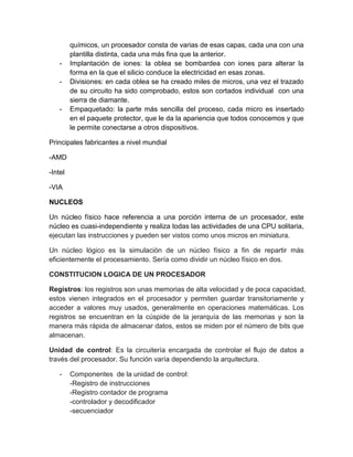 químicos, un procesador consta de varias de esas capas, cada una con una 
plantilla distinta, cada una más fina que la anterior. 
- Implantación de iones: la oblea se bombardea con iones para alterar la 
forma en la que el silicio conduce la electricidad en esas zonas. 
- Divisiones: en cada oblea se ha creado miles de micros, una vez el trazado 
de su circuito ha sido comprobado, estos son cortados individual con una 
sierra de diamante. 
- Empaquetado: la parte más sencilla del proceso, cada micro es insertado 
en el paquete protector, que le da la apariencia que todos conocemos y que 
le permite conectarse a otros dispositivos. 
Principales fabricantes a nivel mundial 
-AMD 
-Intel 
-VIA 
NUCLEOS 
Un núcleo físico hace referencia a una porción interna de un procesador, este 
núcleo es cuasi-independiente y realiza todas las actividades de una CPU solitaria, 
ejecutan las instrucciones y pueden ser vistos como unos micros en miniatura. 
Un núcleo lógico es la simulación de un núcleo físico a fin de repartir más 
eficientemente el procesamiento. Sería como dividir un núcleo físico en dos. 
CONSTITUCION LOGICA DE UN PROCESADOR 
Registros: los registros son unas memorias de alta velocidad y de poca capacidad, 
estos vienen integrados en el procesador y permiten guardar transitoriamente y 
acceder a valores muy usados, generalmente en operaciones matemáticas. Los 
registros se encuentran en la cúspide de la jerarquía de las memorias y son la 
manera más rápida de almacenar datos, estos se miden por el número de bits que 
almacenan. 
Unidad de control: Es la circuitería encargada de controlar el flujo de datos a 
través del procesador. Su función varía dependiendo la arquitectura. 
- Componentes de la unidad de control: 
-Registro de instrucciones 
-Registro contador de programa 
-controlador y decodificador 
-secuenciador 
 