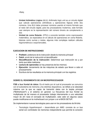 -Reloj 
- Unidad Aritmético Lógica (ALU): Arithmetic logic unit es un circuito digital 
que calcula operaciones aritméticas y operaciones lógicas entre dos 
números. Una ALU debe procesar números usando el mismo formato que 
el resto del circuito digital, para los procesadores modernos, este formato 
casi siempre es la representación del número binario de complemento a 
dos 
- Unidad de coma flotante: (FPU) o conocido también como coprocesador 
matemático, se especializa en el cálculo de operaciones en coma flotante, 
básicas como sumas y restas, algunas más complejas realizan cálculos 
trigonométricos o exponenciales. 
EJECUCION DE INSTRUCCIONES 
 Prefetch: prelectura de la instrucción desde la memoria principal 
 Fetch: envió de la instrucción al decodificador 
 Decodificación de la instrucción: Determinar que instrucción es y por 
tanto que debe realizarse 
 Lectura de operandos (si hay presencia de los mismos) 
 Ejecución: lanzamiento de las máquinas de estado que llevan a cabo el 
procesamiento 
 Escritura de los resultados en la memoria principal o en los registros 
SOBRE EL RENDIMIENTO DE UN MICROPROCESADOR 
FSB o bus frontal de datos: Es el medio por el cual el procesador se comunica 
con el subsistema de memoria y los distintos dispositivos. se refiere a la velocidad 
máxima con la que es capaz de transmitir datos con la tarjeta principal 
("Motherboard") y el sistema en general. La frecuencia del bus frontal es 
multiplicada de tal manera el procesador trabaja internamente a una velocidad 
mayor de ahí nace el concepto de multiplicador, este valor en algunos casos 
puede modificarse en la motherboard con jumper o en el BIOS SETUP. 
Se implementaron nuevas tecnologías para usar en los procesadores de 64-bits: 
- Tecnología Hypertransport – desarrollada por AMD: consiste de un bus 
serial con controlador de memorias independiente que permite la conexión 
 