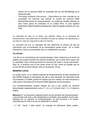 directa con la memoria RAM sin necesidad del uso del NorthBridge de la 
tarjeta principal. 
- Tecnología quickpath interconnect – Desarrollada por Intel: consiste en un 
controlador de memoria que permite el control de memoria RAM 
directamente desde el microprocesador. La unidad de medida utilizada en 
esta nueva gama de productos es la unidad GT/s, lo cual significa 
literalmente GigaTransferencias/segundo. Esta tecnología coexiste aún con 
FSB. 
La velocidad de reloj es un factor que también influye en la velocidad de 
procesamiento, esta determina la velocidad a la que se realizan las operaciones y 
se mide en ciclos por segundo es decir en hercios. 
La velocidad del bus La velocidad del bus determina el número de bits de 
información que el procesador de la computadora puede enviar. Es un factor 
importante y más su el procesador tiene un multiplicador muy alto. 
32 y 64 bits 
Los bits en la nomenclatura del microprocesador, hacen referencia a el ancho de 
palabra que puede transmitir de manera simultánea, por lo tanto entre mayor sea 
la capacidad, mayor eficiencia tendrá al momento de recibir y enviar información. 
Esto es, si tenemos que el bus podía enviar 32 bits, ahora es posible que se 
envíen 64 bits al mismo tiempo, esto es "ensanchar" el bus. 
MEMORIA CACHE 
La unidad cache es un sistema especial de almacenamiento de alta velocidad de 
tipo SRAM, basada en transistores por ello su alta velocidad. Es intermedia entre 
el procesador y la RAM, guarda los valores que son usados con más frecuencia y 
evita volver a buscarlos en la memoria RAM agilizando así los procesos. 
Los microprocesadores pueden integrar de una a tres caches de memoria 
denominadas respectivamente como L1, L2 y L3. Es decir nivel 1, 2 y 3 (level en 
ingles). 
Memoria L1: se encuentra integrada dentro de los circuitos del microprocesador 
y eso la hace más cara y más complicado en el diseño, pero también mucho más 
eficiente por su cercanía al microprocesador, ya que funciona a la misma 
velocidad que él. Esta a su vez se subdivide en 2 partes. 
- L1 DC: "Level 1 date cache": se encarga de almacenar datos usados 
 