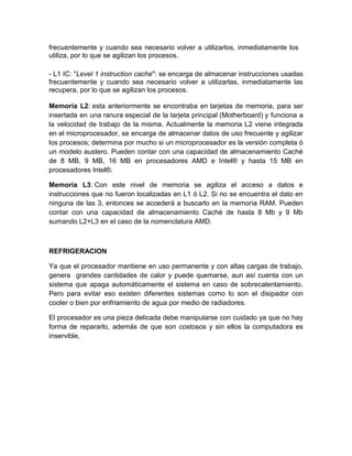 frecuentemente y cuando sea necesario volver a utilizarlos, inmediatamente los 
utiliza, por lo que se agilizan los procesos. 
- L1 IC: "Level 1 instruction cache": se encarga de almacenar instrucciones usadas 
frecuentemente y cuando sea necesario volver a utilizarlas, inmediatamente las 
recupera, por lo que se agilizan los procesos. 
Memoria L2: esta anteriormente se encontraba en tarjetas de memoria, para ser 
insertada en una ranura especial de la tarjeta principal (Motherboard) y funciona a 
la velocidad de trabajo de la misma. Actualmente la memoria L2 viene integrada 
en el microprocesador, se encarga de almacenar datos de uso frecuente y agilizar 
los procesos; determina por mucho si un microprocesador es la versión completa ó 
un modelo austero. Pueden contar con una capacidad de almacenamiento Caché 
de 8 MB, 9 MB, 16 MB en procesadores AMD e Intel® y hasta 15 MB en 
procesadores Intel®. 
Memoria L3: Con este nivel de memoria se agiliza el acceso a datos e 
instrucciones que no fueron localizadas en L1 ó L2. Si no se encuentra el dato en 
ninguna de las 3, entonces se accederá a buscarlo en la memoria RAM. Pueden 
contar con una capacidad de almacenamiento Caché de hasta 8 Mb y 9 Mb 
sumando L2+L3 en el caso de la nomenclatura AMD. 
REFRIGERACION 
Ya que el procesador mantiene en uso permanente y con altas cargas de trabajo, 
genera grandes cantidades de calor y puede quemarse, aun así cuenta con un 
sistema que apaga automáticamente el sistema en caso de sobrecalentamiento. 
Pero para evitar eso existen diferentes sistemas como lo son el disipador con 
cooler o bien por enfriamiento de agua por medio de radiadores. 
El procesador es una pieza delicada debe manipularse con cuidado ya que no hay 
forma de repararlo, además de que son costosos y sin ellos la computadora es 
inservible, 
 