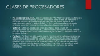 CLASES DE PROCESADORES
 Procesadores tipo Atom.- Los procesadores Intel Atom son procesadores de
bajo consumo energético y están diseñados para usarse en netbooks y
otros dispositivos de cómputo especializados en redes, es decir, en
máquinas en donde la vida útil de la batería, así como el consumo de
energía, son más importantes que el poder de procesamiento en sí.
 Celeron.- Estos procesadores están diseñados para su uso en
computadoras de escritorio o P.C. de escritorio, enfocadas al uso familiar
principalmente para actividades de navegación web y cómputo básico o
no especializado.
 Pentium.- Pentium ha sido usado como nombre para varias generaciones
diferentes de procesadores. Los procesadores Pentium de la generación
actual son procesadores de doble núcleo energéticamente eficientes y
diseñados para computadoras de escritorio. Los procesadores Pentium
tienen indicadores numéricos que, al igual que otros procesadores Intel,
indican niveles más altos de características con números de series
superiores.
 