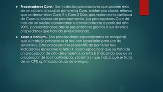  Procesadores Core.- Son todos los procesadores que poseen más
de un núcleo, el cual se denomina Core, existen dos clases, mismas
que se denominan Core i7 y Core 2 Dúo, que varían en la cantidad
de Cores o núcleos de procesamiento. Los procesadores Core de
más de un núcleo comenzaron a comercializarse a partir del año
2005, popularizándose desde ese entonces gracias a sus diversas
propiedades que han ido evolucionando.
 Xeon e Itanium.- Son procesadores especializados en máquinas
que su trabajo principal es la red, son especiales para uso de
servidores. Estos procesadores se identifican por tener tres
indicadores especiales la letra X, (para especificar que se trata de
un procesador de alto desempeño), la letra E (indicando que es un
procesador de rack optimizado, y la letra L (que indica que se trata
de un CPU optimizado al uso de energía).
 