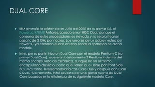 DUAL CORE
 IBM anunció la existencia en Julio del 2005 de su gama G5, el
Powerpc 970MP Antares, basado en un RISC Dual, aunque el
consumo de estos procesadores es elevado y no se plantearán
pasarlo de 2 GHz por núcleo. Los rumores de un doble núcleo del
PowerPC ya corrieron el año anterior sobre la aparición de dicho
modelo.
 Intel, por su parte, hizo un Dual Core con el modelo Pentium-D (su
primer Dual Core), que eran básicamente 2 Pentium 4 dentro del
mismo encapsulado de cerámica, aunque no en el mismo
encapsulado de silicio, por lo que tienen que unirse por Front Side
Bus. Más tarde, Intel remodelaría con Core Duo y después con Core
2 Duo. Nuevamente, Intel apuesta por una gama nueva de Dual-
Core basados en la eficiencia de su siguiente modelo Core.
 