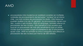 AMD
 procesadores más modernos en realidad consisten en múltiples
unidades de procesamiento de llamadas " núcleos" en el mismo
chip . Los más núcleos de procesador ha dado , más tareas se
pueden realizar a la vez. En general , los procesadores vienen con
dos , cuatro o seis núcleos. AMD sin embargo, también ofrece un
procesador de tres núcleos . Esto beneficia a los usuarios que
buscan un procesador de más alto rendimiento que un doble
núcleo que no pueden pagar el sobreprecio de un procesador
quad -core . AMD es también la única compañía que ofrece un
procesador de seis núcleos por menos de 200 dólares.
 