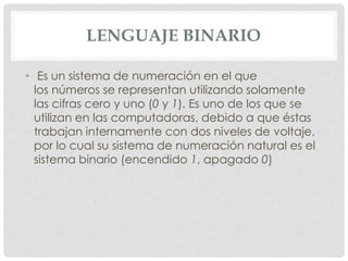 LENGUAJE BINARIO
• Es un sistema de numeración en el que
los números se representan utilizando solamente
las cifras cero y uno (0 y 1). Es uno de los que se
utilizan en las computadoras, debido a que éstas
trabajan internamente con dos niveles de voltaje,
por lo cual su sistema de numeración natural es el
sistema binario (encendido 1, apagado 0)
 