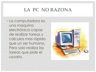 LA PC NO RAZONA
• La computadora es
una maquina
electrónica capaz
de realizar tareas y
cálculos mas rápido
que un ser humano,
Pero solo realiza las
tareas que pide el
usuario.
 
