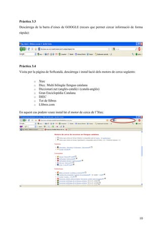 Pràctica 3.3
Descàrrega de la barra d’eines de GOOGLE (recurs que permet cercar informació de forma
ràpida):




Pràctica 3.4
Visita per la pàgina de Softcatalà, descàrrega i instal·lació dels motors de cerca següents:

           o   Xtec
           o   Dicc. Multi bilingüe llengua catalana
           o   Diccionari.net (anglès-català) i (català-anglès)
           o   Gran Enciclopèdia Catalana
           o   DIEC
           o   Tot de llibres
           o   Llibres.com

En aquest cas podem veure instal·lat el motor de cerca de l’Xtec.




                                                                                               10
 