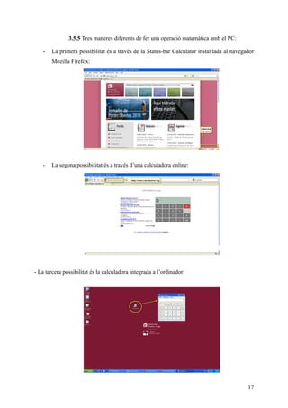 3.5.5 Tres maneres diferents de fer una operació matemàtica amb el PC:

   -   La primera possibilitat és a través de la Status-bar Calculator instal·lada al navegador
       Mozilla Firefox:




   -   La segona possibilitat és a través d’una calculadora online:




- La tercera possibilitat és la calculadora integrada a l’ordinador:




                                                                                            17
 