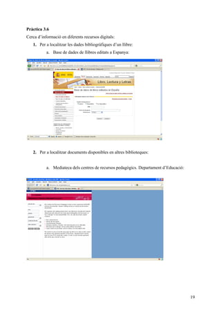 Pràctica 3.6
Cerca d’informació en diferents recursos digitals:
   1. Per a localitzar les dades bibliogràfiques d’un llibre:
           a. Base de dades de llibres editats a Espanya:




   2. Per a localitzar documents disponibles en altres biblioteques:


           a. Mediateca dels centres de recursos pedagògics. Departament d’Educació:




                                                                                       19
 