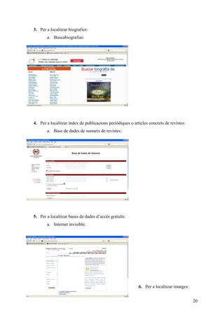 3. Per a localitzar biografies:
       a. Buscabiografias:




4. Per a localitzar índex de publicacions periòdiques o articles concrets de revistes:
       a. Base de dades de sumaris de revistes:




5. Per a localitzar bases de dades d’accés gratuïts:
       a. Internet invisible:




                                                           6. Per a localitzar imatges:


                                                                                          20
 