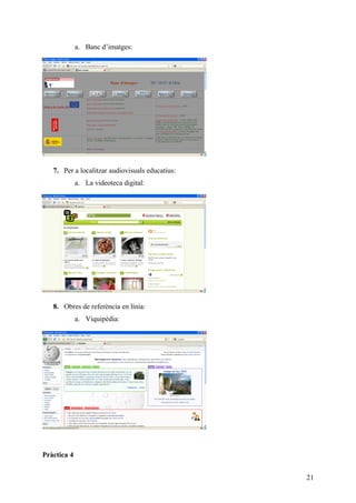 a. Banc d’imatges:




   7. Per a localitzar audiovisuals educatius:
             a. La videoteca digital:




   8. Obres de referència en línia:
             a. Viquipèdia:




Pràctica 4


                                                 21
 