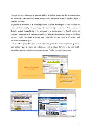 Com que les fonts d’informació actuals tendeixen a l’infinit, aquesta activitat és una bona eina
per estructurar correctament els passos a seguir a fi d’obtenir la informació desitjada des de la
font més adequada.
Mitjançant un document PDF estan organitzades diferent Webs segons la font de cerca que
volem utilitzar (enciclopèdies, catàlegs, biblioteca, monografies, revistes, diaris, documents
digitals, portals especialitzats, webs corporatives o institucionals...). També trobem els
recursos i una selecció de webs classificades per àrees i ordenades alfabèticament. En última
instància tenim cercadors referents molt habituals per als usuaris d’Internet amb
recomanacions específiques.
Hem considerat que el document és molt interessant, per tant l’hem emmagatzemat, per tal de
tenir un bon recurs a l’abast. No obstant això, com la majoria de webs ja els hem visitat i
treballat en activitats anteriors, simplement deixem l’enllaç per poder-lo consultar.




http://www.xtec.cat/~tmpiul01/material_be2/Curs/pdf/practica/local_recup_inform_d.pdf




                                                                                              22
 