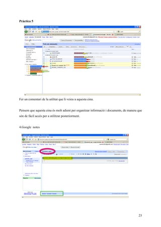 Pràctica 5




Fer un comentari de la utilitat que li veieu a aquesta eina.


Pensem que aquesta eina és molt adient per organitzar informació i documents, de manera que
són de fàcil accés per a utilitzar posteriorment.


4.Google notes




                                                                                        23
 