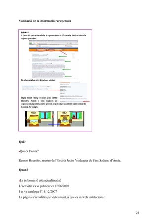 Validació de la informació recuperada




Qui?

Qui és l'autor?

Ramon Raventós, mestre de l’Escola Jacint Verdaguer de Sant Sadurní d’Anoia.

Quan?


La informació està actualitzada?
L’activitat es va publicar el 17/06/2002
I es va catalogar l’11/12/2007
La pàgina s’actualitza periòdicament ja que és un web institucional



                                                                               24
 