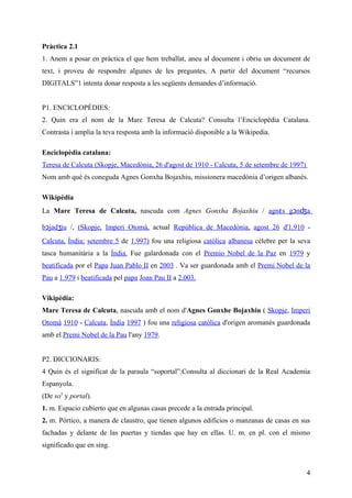 Pràctica 2.1
1. Anem a posar en pràctica el que hem treballat, aneu al document i obriu un document de
text, i proveu de respondre algunes de les preguntes. A partir del document “recursos
DIGITALS”1 intenta donar resposta a les següents demandes d’informació.


P1. ENCICLOPÈDIES:
2. Quin era el nom de la Mare Teresa de Calcuta? Consulta l’Enciclopèdia Catalana.
Contrasta i amplia la teva resposta amb la informació disponible a la Wikipedia.

Enciclopèdia catalana:
Teresa de Calcuta (Skopje, Macedònia, 26 d'agost de 1910 - Calcuta, 5 de setembre de 1997)
Nom amb què és coneguda Agnes Gonxha Bojaxhiu, missionera macedònia d’origen albanès.

Wikipèdia
La Mare Teresa de Calcuta, nascuda com Agnes Gonxha Bojaxhiu / agnɛs gɔnʤa

bɔjadʒju /, (Skopje, Imperi Otomà, actual República de Macedònia, agost 26 d'1.910 -
Calcuta, Índia; setembre 5 de 1.997) fou una religiosa catòlica albanesa cèlebre per la seva
tasca humanitària a la Índia. Fue galardonada con el Premio Nobel de la Paz en 1979 y
beatificada por el Papa Juan Pablo II en 2003 . Va ser guardonada amb el Premi Nobel de la
Pau a 1.979 i beatificada pel papa Joan Pau II a 2.003.

Vikipèdia:
Mare Teresa de Calcuta, nascuda amb el nom d'Agnes Gonxhe Bojaxhiu ( Skopje, Imperi
Otomà 1910 - Calcuta, Índia 1997 ) fou una religiosa catòlica d'origen aromanès guardonada
amb el Premi Nobel de la Pau l'any 1979.


P2. DICCIONARIS:
4 Quin és el significat de la paraula “soportal”.Consulta al diccionari de la Real Academia
Espanyola.
(De so3 y portal).
1. m. Espacio cubierto que en algunas casas precede a la entrada principal.
2. m. Pórtico, a manera de claustro, que tienen algunos edificios o manzanas de casas en sus
fachadas y delante de las puertas y tiendas que hay en ellas. U. m. en pl. con el mismo
significado que en sing.


                                                                                             4
 
