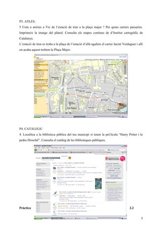 P3. ATLES:
5 Com a aniries a Vic de l’estació de tren a la plaça major ? Per quins carrers passaries.
Imprimeix la imatge del plànol. Consulta els mapes continus de d’Institut cartogràfic de
Catalunya.
L’estació de tren es troba a la plaça de l’estació d’allà agafem el carrer Jacint Verdaguer i allí
on acaba aquest trobem la Plaça Major.




P4. CATÀLEGS:
4. Localitza a la biblioteca pública del teu municipi si tenen la pel.lícula “Harry Potter i la
pedra filosofal”. Consulta el catàleg de les biblioteques públiques.




Pràctica                                                                               2.2


                                                                                                5
 