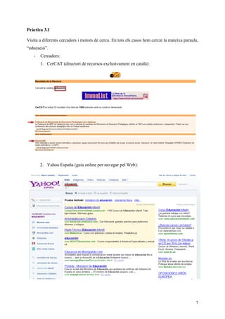 Pràctica 3.1

Visita a diferents cercadors i motors de cerca. En tots els casos hem cercat la mateixa paraula,
“educació”.
   -   Cercadors:
       1. CerCAT (directori de recursos exclusivament en català):




       2. Yahoo España (guia online per navegar pel Web):




                                                                                              7
 