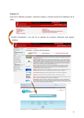Pràctica 3.2
Cop d’ull a diferents cercadors i directoris temàtics a Internet (recull de la biblioteca de la
UPF).




 Escollim biomedicina i ens surt tot un repertori de cercadors relacionats amb aquesta
  temàtica.




                                                                                             9
 