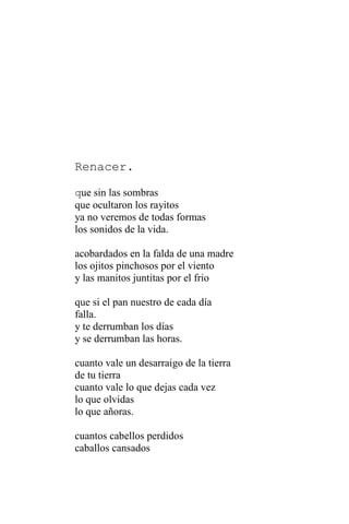 Renacer.
que sin las sombras
que ocultaron los rayitos
ya no veremos de todas formas
los sonidos de la vida.
acobardados en la falda de una madre
los ojitos pinchosos por el viento
y las manitos juntitas por el frio
que si el pan nuestro de cada día
falla.
y te derrumban los días
y se derrumban las horas.
cuanto vale un desarraigo de la tierra
de tu tierra
cuanto vale lo que dejas cada vez
lo que olvidas
lo que añoras.
cuantos cabellos perdidos
caballos cansados
 