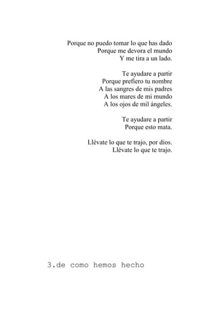 Porque no puedo tomar lo que has dado
Porque me devora el mundo
Y me tira a un lado.
Te ayudare a partir
Porque prefiero tu nombre
A las sangres de mis padres
A los mares de mi mundo
A los ojos de mil ángeles.
Te ayudare a partir
Porque esto mata.
Llévate lo que te trajo, por dios.
Llévate lo que te trajo.
3.de como hemos hecho
 
