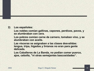 2) Los españoles:
Los nobles comían gallinas, capones, perdices, pavos, y
se alumbraban con cera.
Los pobres comían carne de carnero, tomaban vino, y se
alumbraban con aceite.
Las vísceras se asignaban a las clases desvalidas:
lengua, tripa, hígados y livianos no eran para gente
delicada.
Los Caballeros de La Banda, no podían comer puerco,
ajos, cebolla, "ni otras semejantes bascosidades“.
2004 Hugo E. Delgado Súmar 10
 
