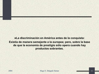 La discriminación en América antes de la conquista:
Existía de manera semejante a la europea; pero, sobre la base
de que la economía de prestigio sólo opera cuando hay
productos sobrantes.
2004 Hugo E. Delgado Súmar 11
 