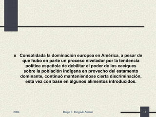 Consolidada la dominación europea en América, a pesar de
que hubo en parte un proceso nivelador por la tendencia
política española de debilitar el poder de los caciques
sobre la población indígena en provecho del estamento
dominante, continuó manteniéndose cierta discriminación,
esta vez con base en algunos alimentos introducidos.
2004 Hugo E. Delgado Súmar 12
 