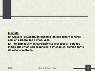 Ejemplo:
En Otavalo (Ecuador), únicamente los caciques y señores
comían carnero; los demás, vaca;
En Tamalameque y en Barquisimeto (Venezuela), sólo los
indios que vivían con españoles, sirviéndoles, comían carne
de vaca; el resto no.
2004 Hugo E. Delgado Súmar 13
 