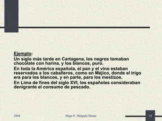 Ejemplo:
Un siglo más tarde en Cartagena, los negros tomaban
chocolate con harina, y los blancos, puro.
En toda la América española, el pan y el vino estaban
reservados a los caballeros, como en Méjico, donde el trigo
era para los blancos, y en parte, para los mestizos.
En Lima de fines del siglo XVI, los españoles consideraban
denigrante el consumo de pescado.
2004 Hugo E. Delgado Súmar 14
 