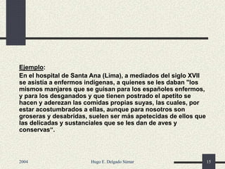 Ejemplo:
En el hospital de Santa Ana (Lima), a mediados del siglo XVII
se asistía a enfermos indígenas, a quienes se les daban "los
mismos manjares que se guisan para los españoles enfermos,
y para los desganados y que tienen postrado el apetito se
hacen y aderezan las comidas propias suyas, las cuales, por
estar acostumbrados a ellas, aunque para nosotros son
groseras y desabridas, suelen ser más apetecidas de ellos que
las delicadas y sustanciales que se les dan de aves y
conservas“.
2004 Hugo E. Delgado Súmar 15
 